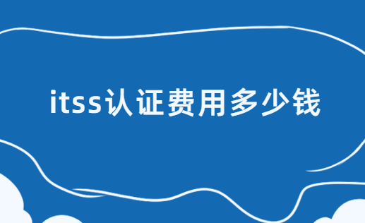 itss認(rèn)證費(fèi)用多少錢?費(fèi)用構(gòu)成有哪些?
