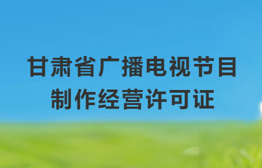 甘肅廣播電視節目制作經營許可證怎么辦理,申請條件、流程、材料指南