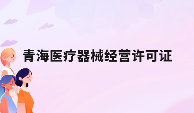 青海醫(yī)療器械經(jīng)營許可證怎么辦理?申請條件、材料、流程指南